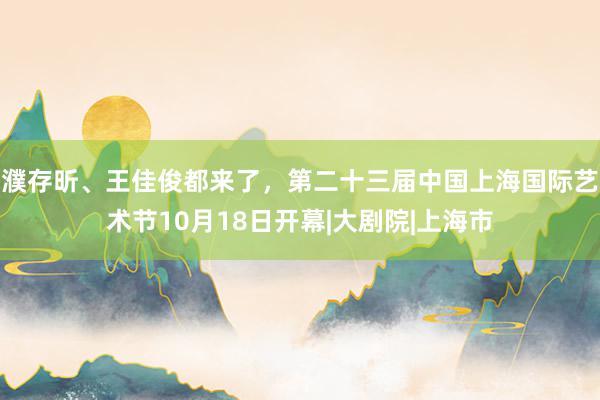 濮存昕、王佳俊都来了，第二十三届中国上海国际艺术节10月18日开幕|大剧院|上海市