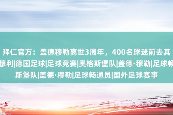 拜仁官方：盖德穆勒离世3周年，400名球迷前去其家乡进行顾忌之旅|穆利|德国足球|足球竞赛|奥格斯堡队|盖德·穆勒|足球畅通员|国外足球赛事