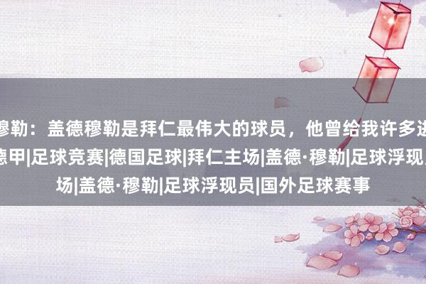 穆勒：盖德穆勒是拜仁最伟大的球员，他曾给我许多进攻的造就|穆利|德甲|足球竞赛|德国足球|拜仁主场|盖德·穆勒|足球浮现员|国外足球赛事